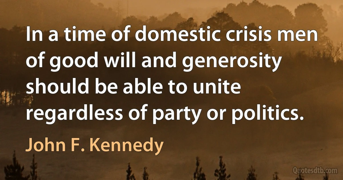 In a time of domestic crisis men of good will and generosity should be able to unite regardless of party or politics. (John F. Kennedy)