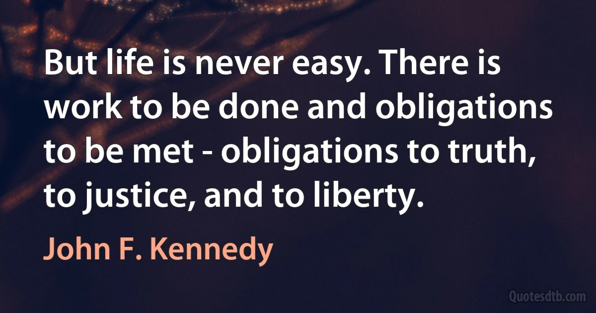 But life is never easy. There is work to be done and obligations to be met - obligations to truth, to justice, and to liberty. (John F. Kennedy)