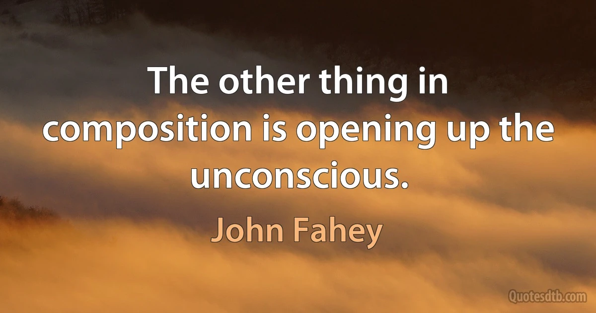 The other thing in composition is opening up the unconscious. (John Fahey)