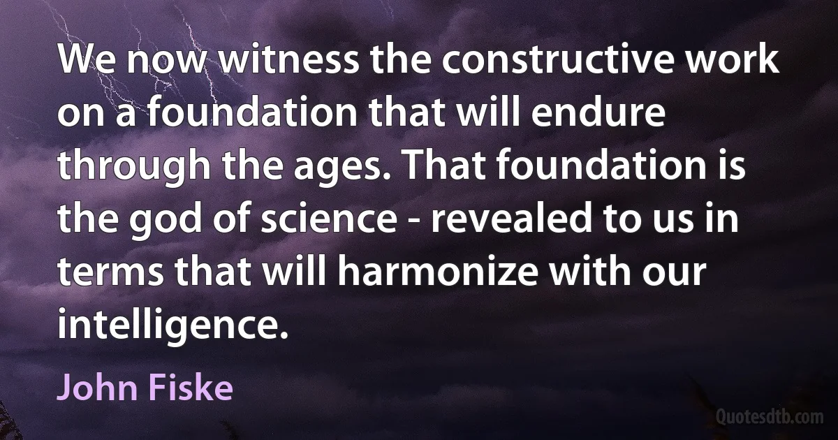 We now witness the constructive work on a foundation that will endure through the ages. That foundation is the god of science - revealed to us in terms that will harmonize with our intelligence. (John Fiske)