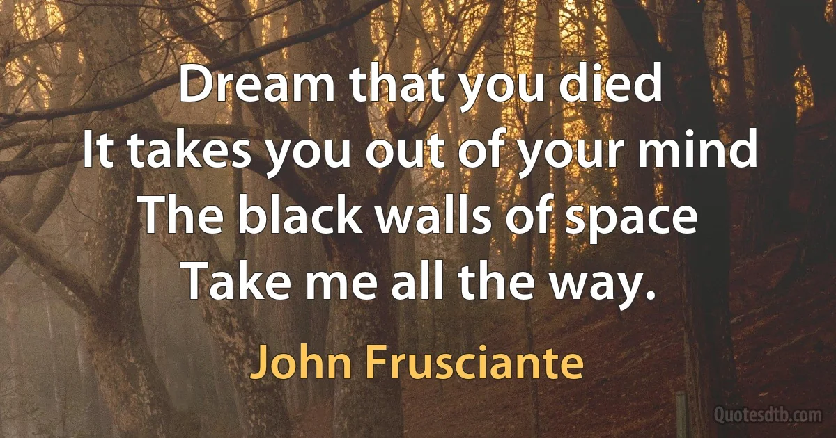 Dream that you died
It takes you out of your mind
The black walls of space
Take me all the way. (John Frusciante)