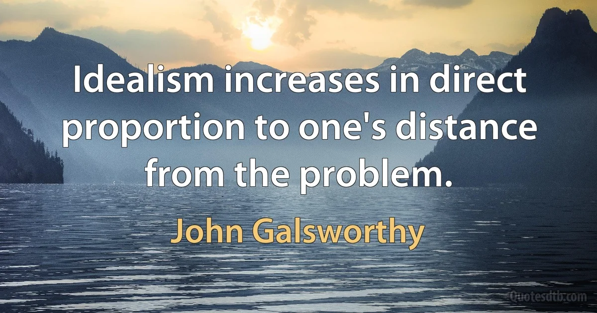 Idealism increases in direct proportion to one's distance from the problem. (John Galsworthy)