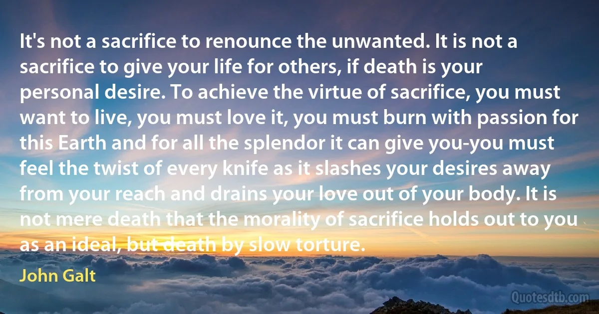 It's not a sacrifice to renounce the unwanted. It is not a sacrifice to give your life for others, if death is your personal desire. To achieve the virtue of sacrifice, you must want to live, you must love it, you must burn with passion for this Earth and for all the splendor it can give you-you must feel the twist of every knife as it slashes your desires away from your reach and drains your love out of your body. It is not mere death that the morality of sacrifice holds out to you as an ideal, but death by slow torture. (John Galt)