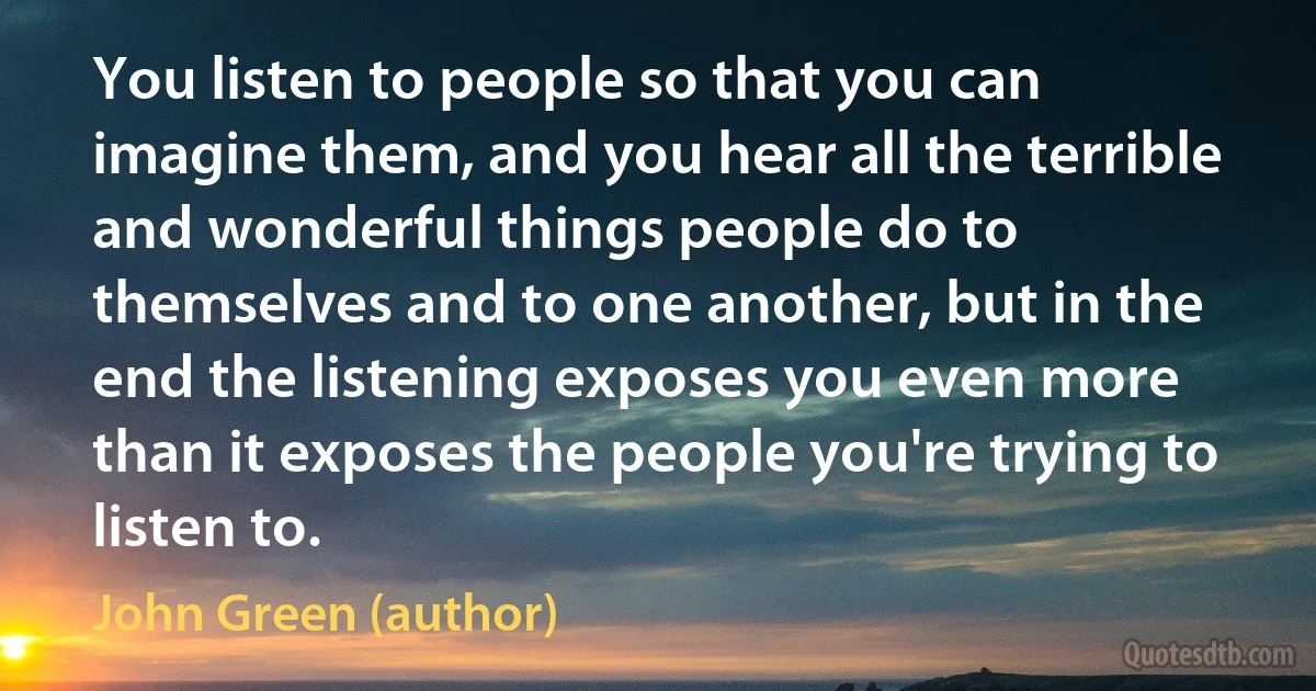 You listen to people so that you can imagine them, and you hear all the terrible and wonderful things people do to themselves and to one another, but in the end the listening exposes you even more than it exposes the people you're trying to listen to. (John Green (author))