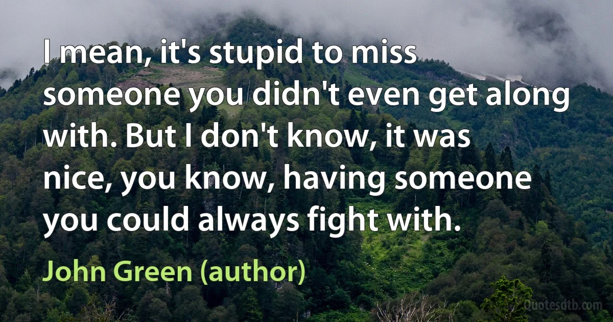 I mean, it's stupid to miss someone you didn't even get along with. But I don't know, it was nice, you know, having someone you could always fight with. (John Green (author))