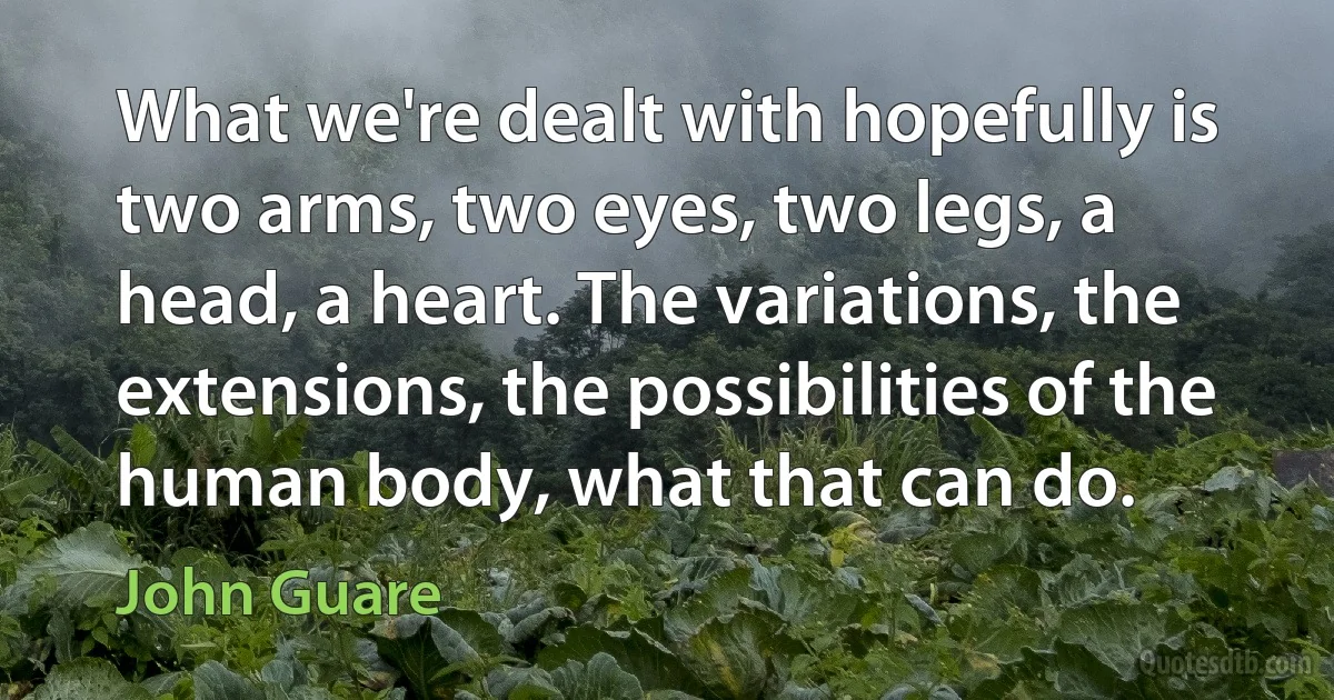 What we're dealt with hopefully is two arms, two eyes, two legs, a head, a heart. The variations, the extensions, the possibilities of the human body, what that can do. (John Guare)