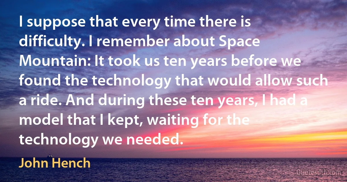 I suppose that every time there is difficulty. I remember about Space Mountain: It took us ten years before we found the technology that would allow such a ride. And during these ten years, I had a model that I kept, waiting for the technology we needed. (John Hench)