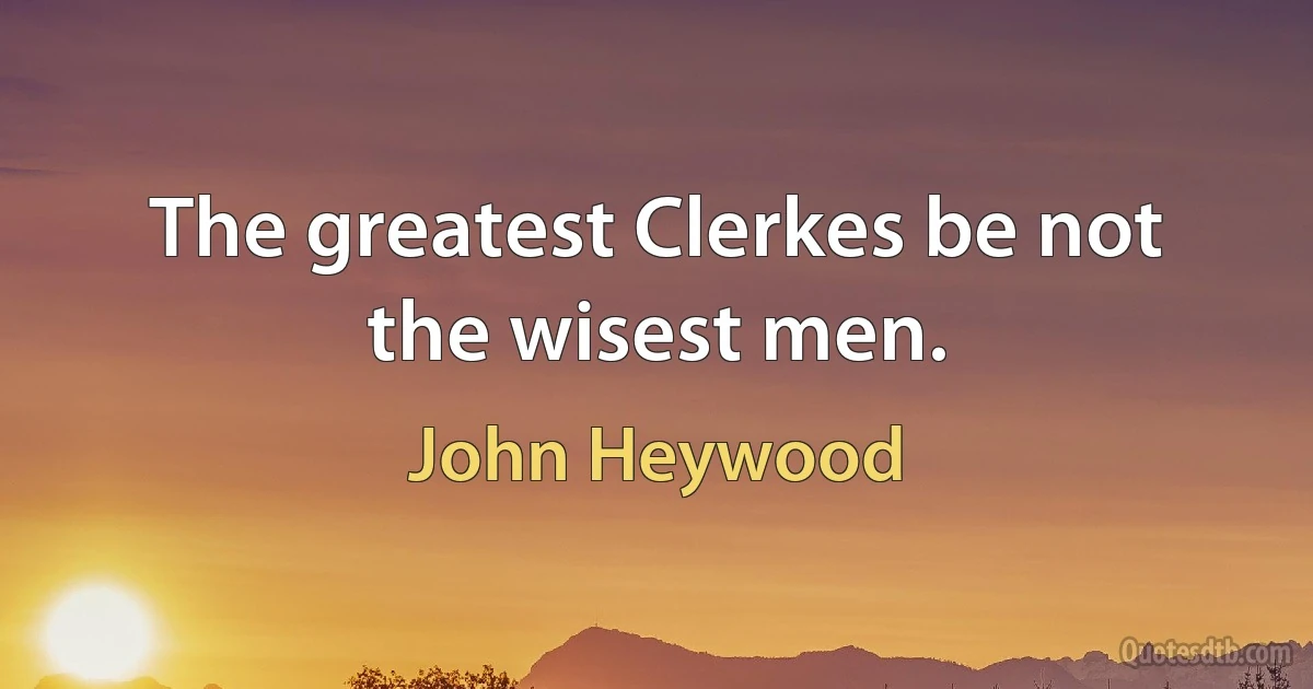 The greatest Clerkes be not the wisest men. (John Heywood)