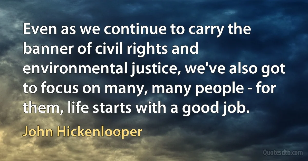 Even as we continue to carry the banner of civil rights and environmental justice, we've also got to focus on many, many people - for them, life starts with a good job. (John Hickenlooper)