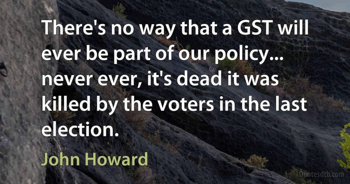 There's no way that a GST will ever be part of our policy... never ever, it's dead it was killed by the voters in the last election. (John Howard)