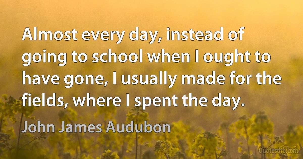 Almost every day, instead of going to school when I ought to have gone, I usually made for the fields, where I spent the day. (John James Audubon)