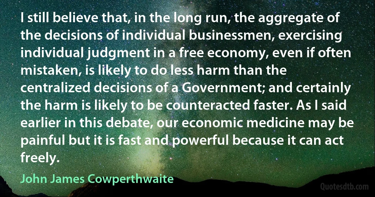 I still believe that, in the long run, the aggregate of the decisions of individual businessmen, exercising individual judgment in a free economy, even if often mistaken, is likely to do less harm than the centralized decisions of a Government; and certainly the harm is likely to be counteracted faster. As I said earlier in this debate, our economic medicine may be painful but it is fast and powerful because it can act freely. (John James Cowperthwaite)