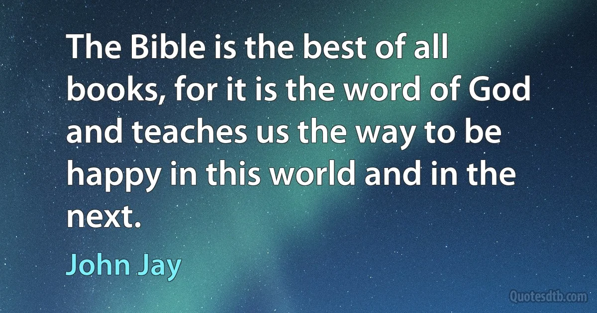 The Bible is the best of all books, for it is the word of God and teaches us the way to be happy in this world and in the next. (John Jay)