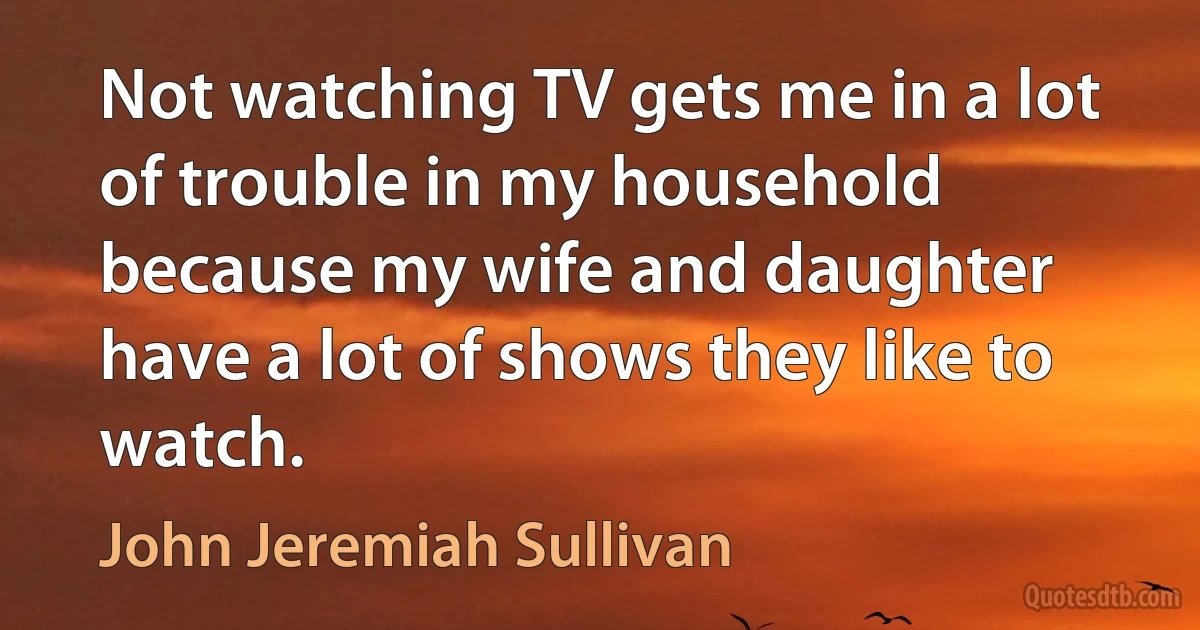 Not watching TV gets me in a lot of trouble in my household because my wife and daughter have a lot of shows they like to watch. (John Jeremiah Sullivan)