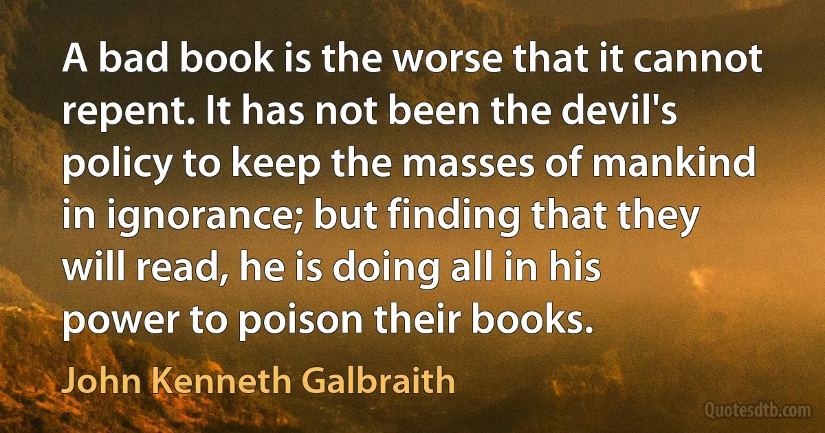 A bad book is the worse that it cannot repent. It has not been the devil's policy to keep the masses of mankind in ignorance; but finding that they will read, he is doing all in his power to poison their books. (John Kenneth Galbraith)