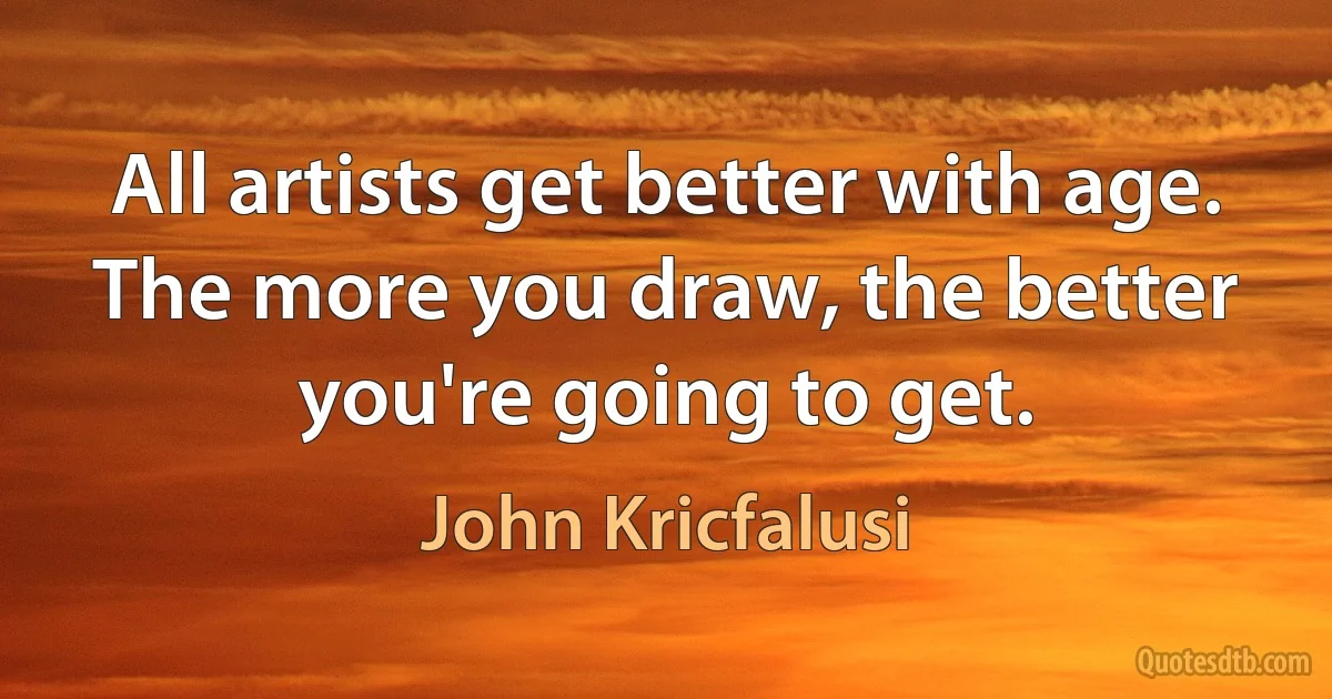 All artists get better with age. The more you draw, the better you're going to get. (John Kricfalusi)