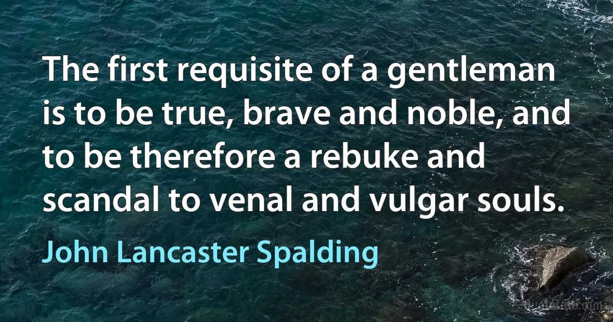 The first requisite of a gentleman is to be true, brave and noble, and to be therefore a rebuke and scandal to venal and vulgar souls. (John Lancaster Spalding)