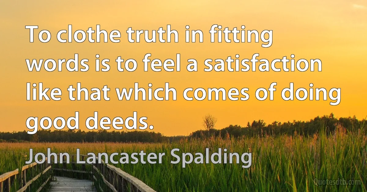 To clothe truth in fitting words is to feel a satisfaction like that which comes of doing good deeds. (John Lancaster Spalding)