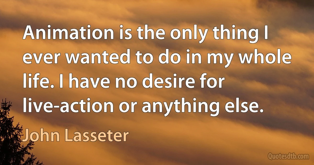 Animation is the only thing I ever wanted to do in my whole life. I have no desire for live-action or anything else. (John Lasseter)