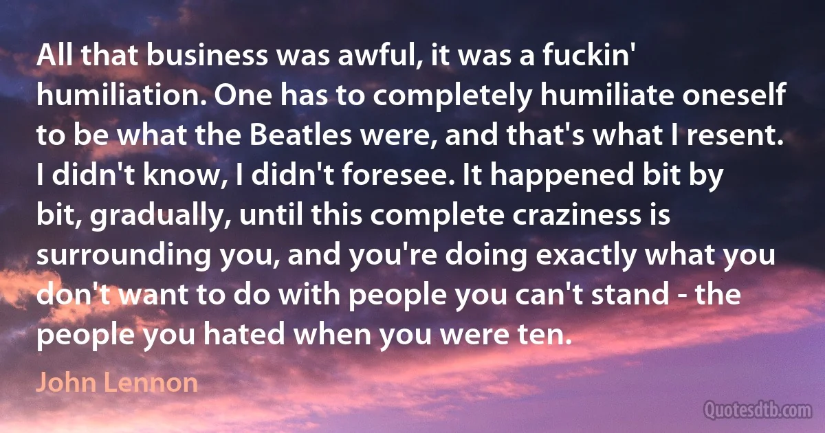 All that business was awful, it was a fuckin' humiliation. One has to completely humiliate oneself to be what the Beatles were, and that's what I resent. I didn't know, I didn't foresee. It happened bit by bit, gradually, until this complete craziness is surrounding you, and you're doing exactly what you don't want to do with people you can't stand - the people you hated when you were ten. (John Lennon)