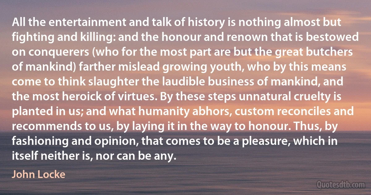 All the entertainment and talk of history is nothing almost but fighting and killing: and the honour and renown that is bestowed on conquerers (who for the most part are but the great butchers of mankind) farther mislead growing youth, who by this means come to think slaughter the laudible business of mankind, and the most heroick of virtues. By these steps unnatural cruelty is planted in us; and what humanity abhors, custom reconciles and recommends to us, by laying it in the way to honour. Thus, by fashioning and opinion, that comes to be a pleasure, which in itself neither is, nor can be any. (John Locke)