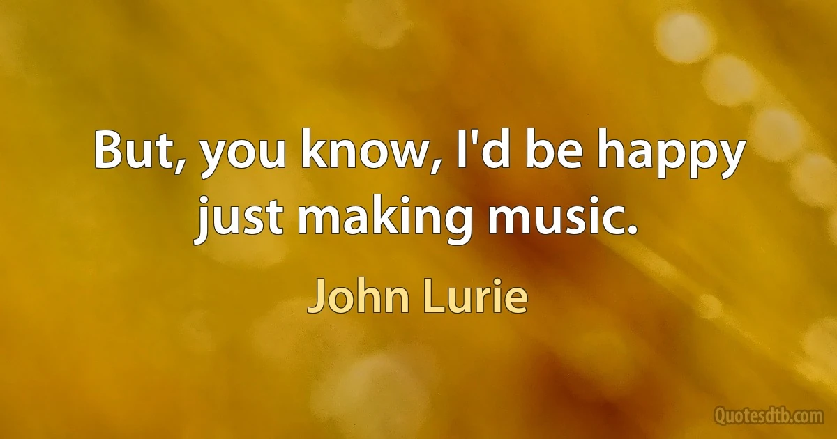 But, you know, I'd be happy just making music. (John Lurie)