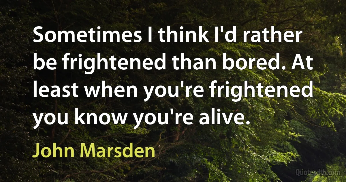 Sometimes I think I'd rather be frightened than bored. At least when you're frightened you know you're alive. (John Marsden)