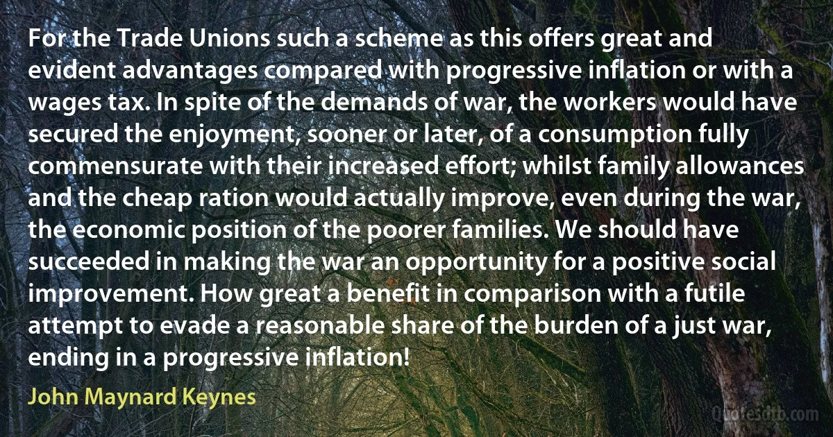 For the Trade Unions such a scheme as this offers great and evident advantages compared with progressive inflation or with a wages tax. In spite of the demands of war, the workers would have secured the enjoyment, sooner or later, of a consumption fully commensurate with their increased effort; whilst family allowances and the cheap ration would actually improve, even during the war, the economic position of the poorer families. We should have succeeded in making the war an opportunity for a positive social improvement. How great a benefit in comparison with a futile attempt to evade a reasonable share of the burden of a just war, ending in a progressive inflation! (John Maynard Keynes)