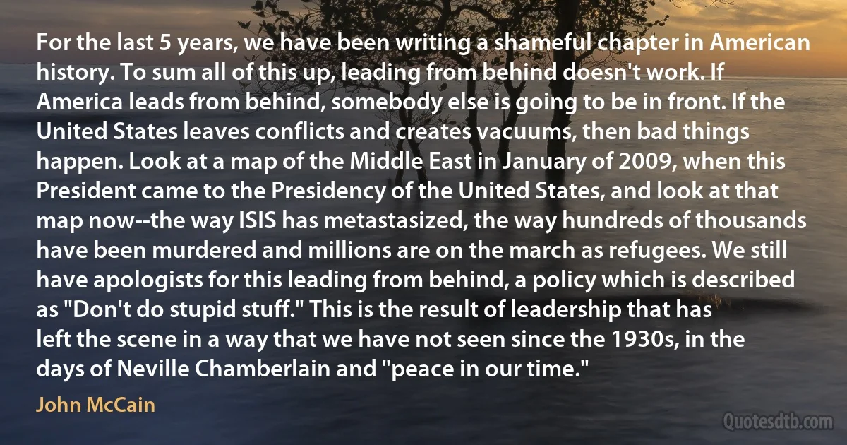 For the last 5 years, we have been writing a shameful chapter in American history. To sum all of this up, leading from behind doesn't work. If America leads from behind, somebody else is going to be in front. If the United States leaves conflicts and creates vacuums, then bad things happen. Look at a map of the Middle East in January of 2009, when this President came to the Presidency of the United States, and look at that map now--the way ISIS has metastasized, the way hundreds of thousands have been murdered and millions are on the march as refugees. We still have apologists for this leading from behind, a policy which is described as "Don't do stupid stuff." This is the result of leadership that has left the scene in a way that we have not seen since the 1930s, in the days of Neville Chamberlain and "peace in our time." (John McCain)