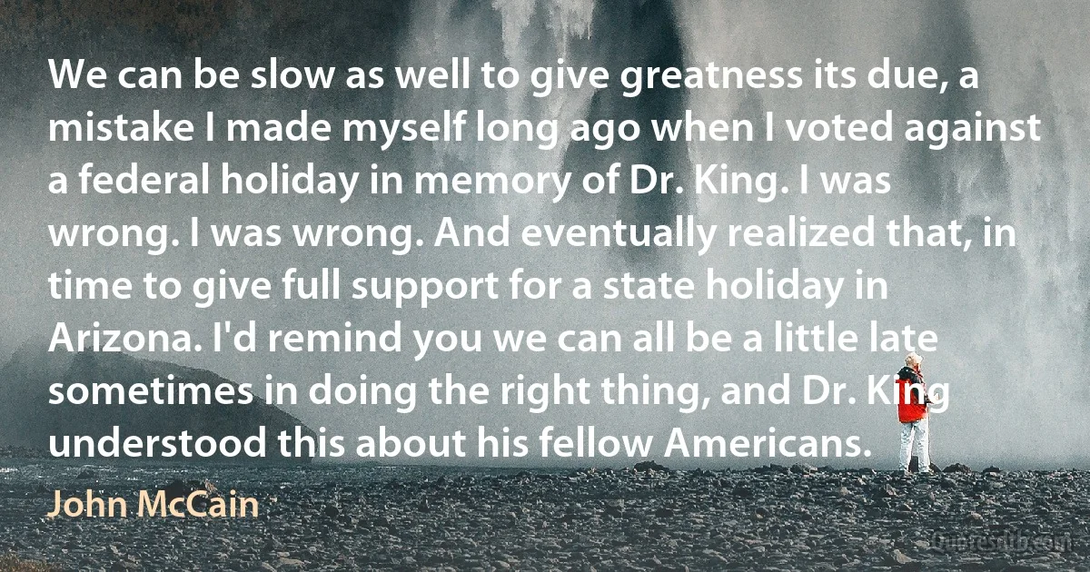 We can be slow as well to give greatness its due, a mistake I made myself long ago when I voted against a federal holiday in memory of Dr. King. I was wrong. I was wrong. And eventually realized that, in time to give full support for a state holiday in Arizona. I'd remind you we can all be a little late sometimes in doing the right thing, and Dr. King understood this about his fellow Americans. (John McCain)