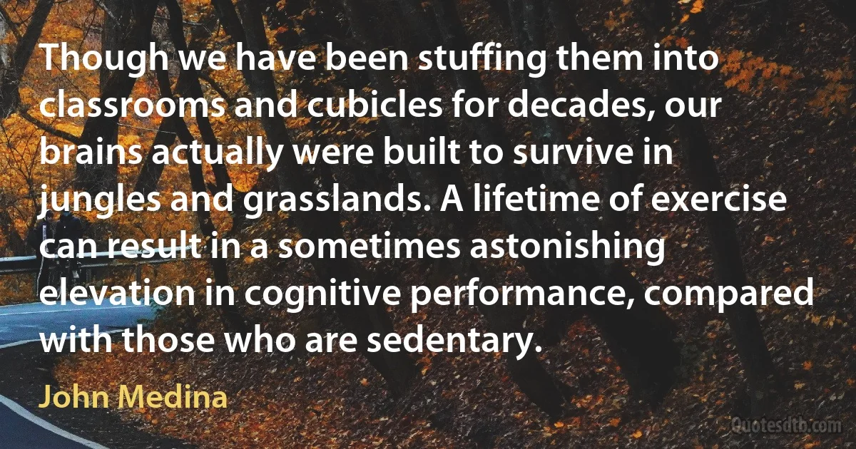 Though we have been stuffing them into classrooms and cubicles for decades, our brains actually were built to survive in jungles and grasslands. A lifetime of exercise can result in a sometimes astonishing elevation in cognitive performance, compared with those who are sedentary. (John Medina)