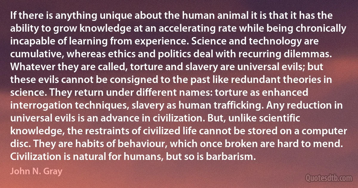 If there is anything unique about the human animal it is that it has the ability to grow knowledge at an accelerating rate while being chronically incapable of learning from experience. Science and technology are cumulative, whereas ethics and politics deal with recurring dilemmas. Whatever they are called, torture and slavery are universal evils; but these evils cannot be consigned to the past like redundant theories in science. They return under different names: torture as enhanced interrogation techniques, slavery as human trafficking. Any reduction in universal evils is an advance in civilization. But, unlike scientific knowledge, the restraints of civilized life cannot be stored on a computer disc. They are habits of behaviour, which once broken are hard to mend. Civilization is natural for humans, but so is barbarism. (John N. Gray)