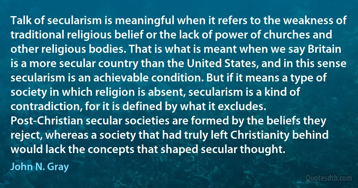 Talk of secularism is meaningful when it refers to the weakness of traditional religious belief or the lack of power of churches and other religious bodies. That is what is meant when we say Britain is a more secular country than the United States, and in this sense secularism is an achievable condition. But if it means a type of society in which religion is absent, secularism is a kind of contradiction, for it is defined by what it excludes. Post-Christian secular societies are formed by the beliefs they reject, whereas a society that had truly left Christianity behind would lack the concepts that shaped secular thought. (John N. Gray)