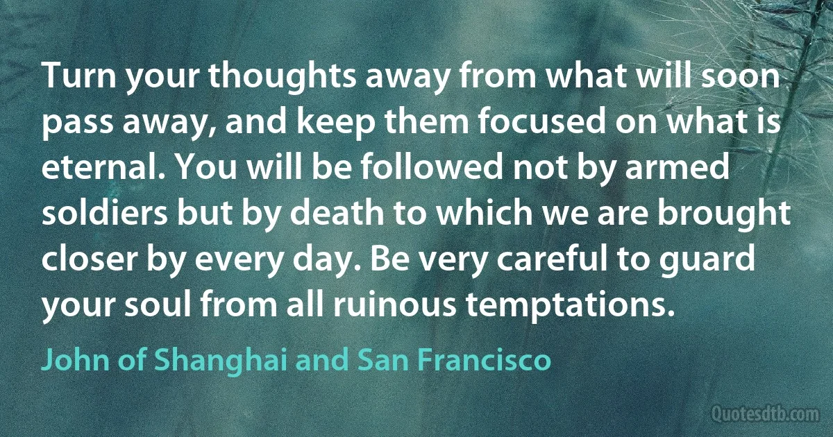 Turn your thoughts away from what will soon pass away, and keep them focused on what is eternal. You will be followed not by armed soldiers but by death to which we are brought closer by every day. Be very careful to guard your soul from all ruinous temptations. (John of Shanghai and San Francisco)