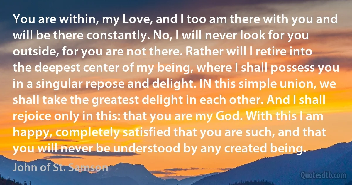 You are within, my Love, and I too am there with you and will be there constantly. No, I will never look for you outside, for you are not there. Rather will I retire into the deepest center of my being, where I shall possess you in a singular repose and delight. IN this simple union, we shall take the greatest delight in each other. And I shall rejoice only in this: that you are my God. With this I am happy, completely satisfied that you are such, and that you will never be understood by any created being. (John of St. Samson)