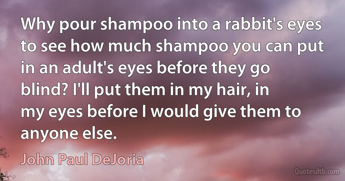 Why pour shampoo into a rabbit's eyes to see how much shampoo you can put in an adult's eyes before they go blind? I'll put them in my hair, in my eyes before I would give them to anyone else. (John Paul DeJoria)