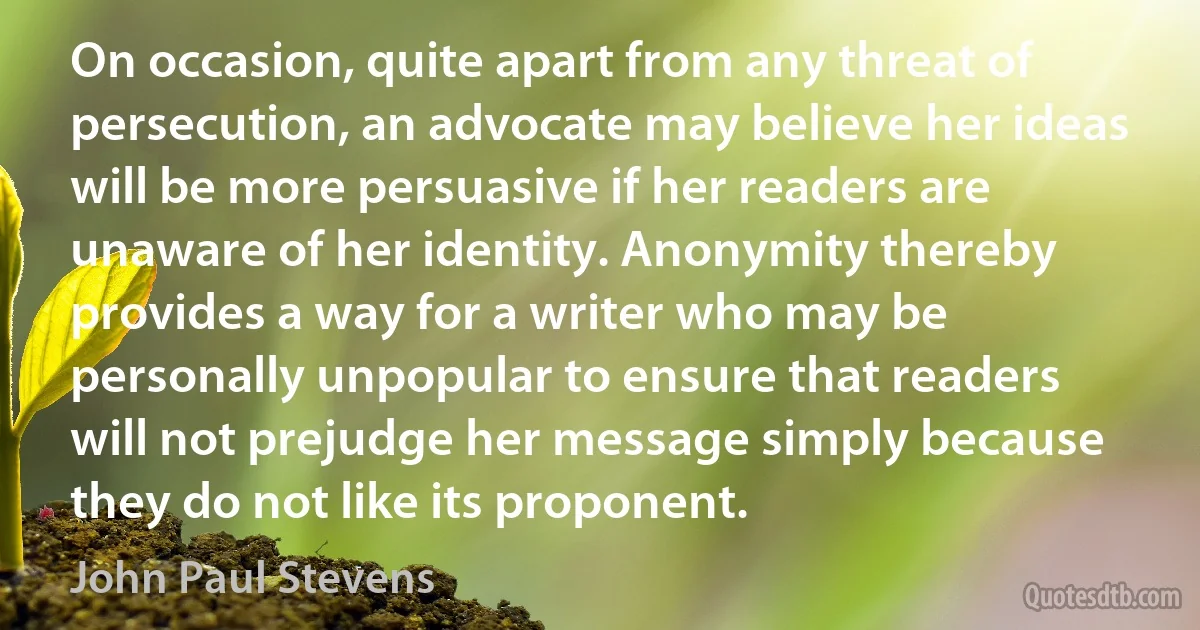 On occasion, quite apart from any threat of persecution, an advocate may believe her ideas will be more persuasive if her readers are unaware of her identity. Anonymity thereby provides a way for a writer who may be personally unpopular to ensure that readers will not prejudge her message simply because they do not like its proponent. (John Paul Stevens)