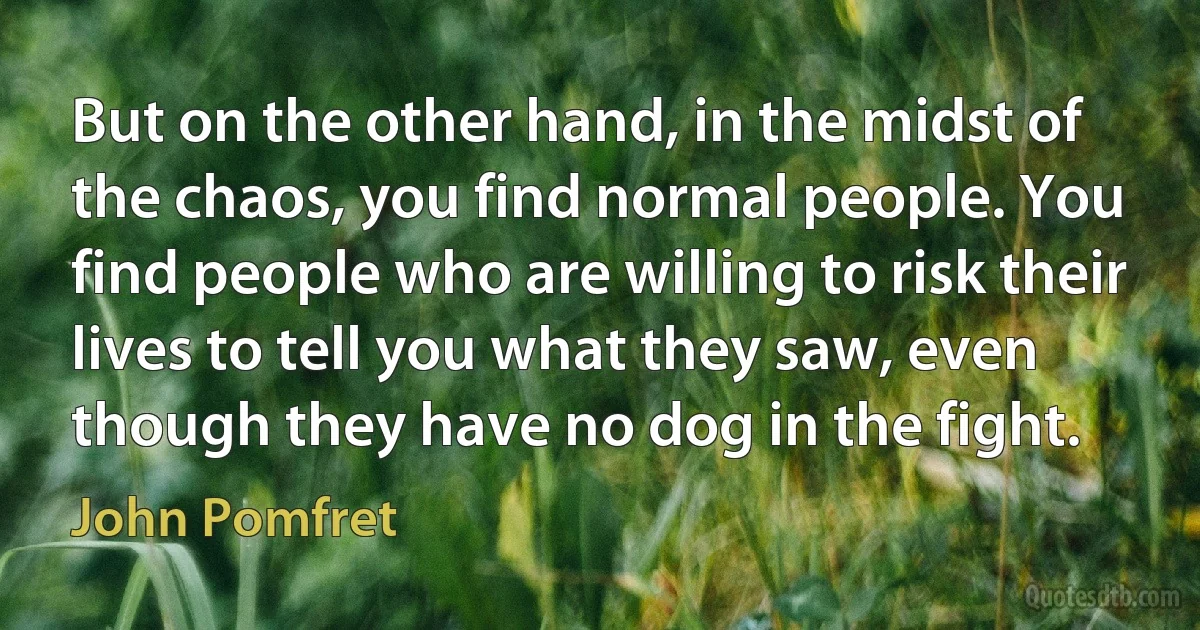 But on the other hand, in the midst of the chaos, you find normal people. You find people who are willing to risk their lives to tell you what they saw, even though they have no dog in the fight. (John Pomfret)