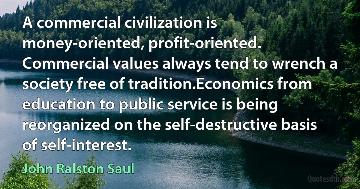 A commercial civilization is money-oriented, profit-oriented. Commercial values always tend to wrench a society free of tradition.Economics from education to public service is being reorganized on the self-destructive basis of self-interest. (John Ralston Saul)