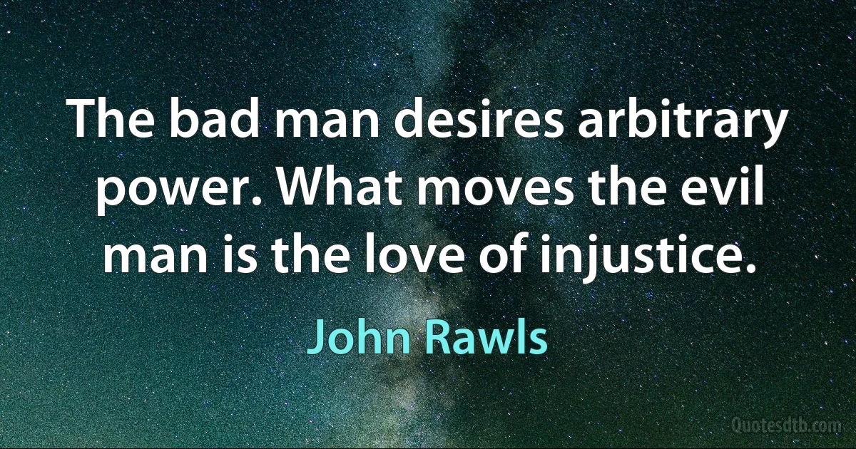 The bad man desires arbitrary power. What moves the evil man is the love of injustice. (John Rawls)