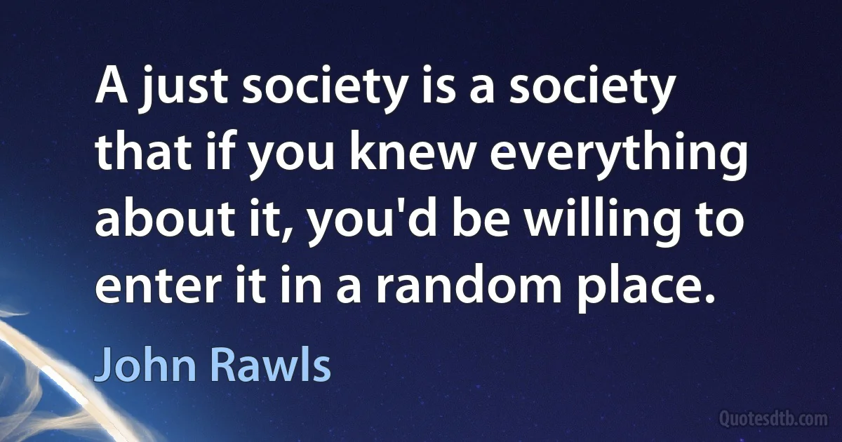 A just society is a society that if you knew everything about it, you'd be willing to enter it in a random place. (John Rawls)