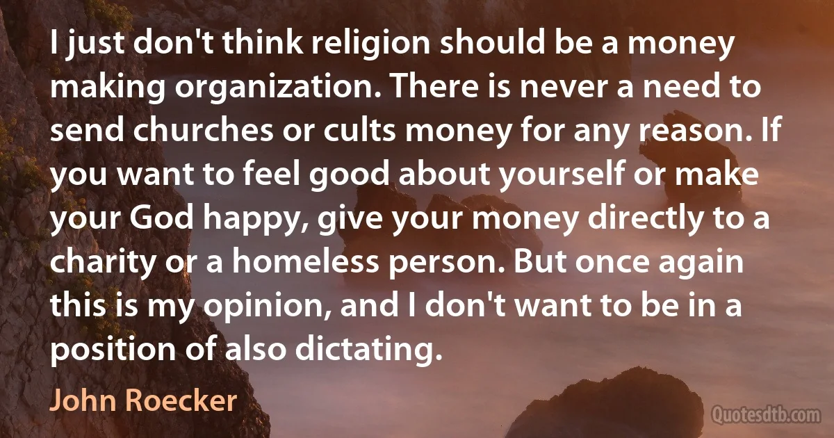 I just don't think religion should be a money making organization. There is never a need to send churches or cults money for any reason. If you want to feel good about yourself or make your God happy, give your money directly to a charity or a homeless person. But once again this is my opinion, and I don't want to be in a position of also dictating. (John Roecker)