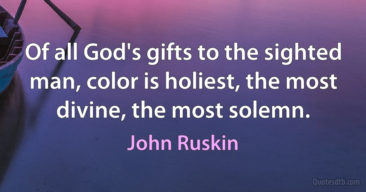 Of all God's gifts to the sighted man, color is holiest, the most divine, the most solemn. (John Ruskin)