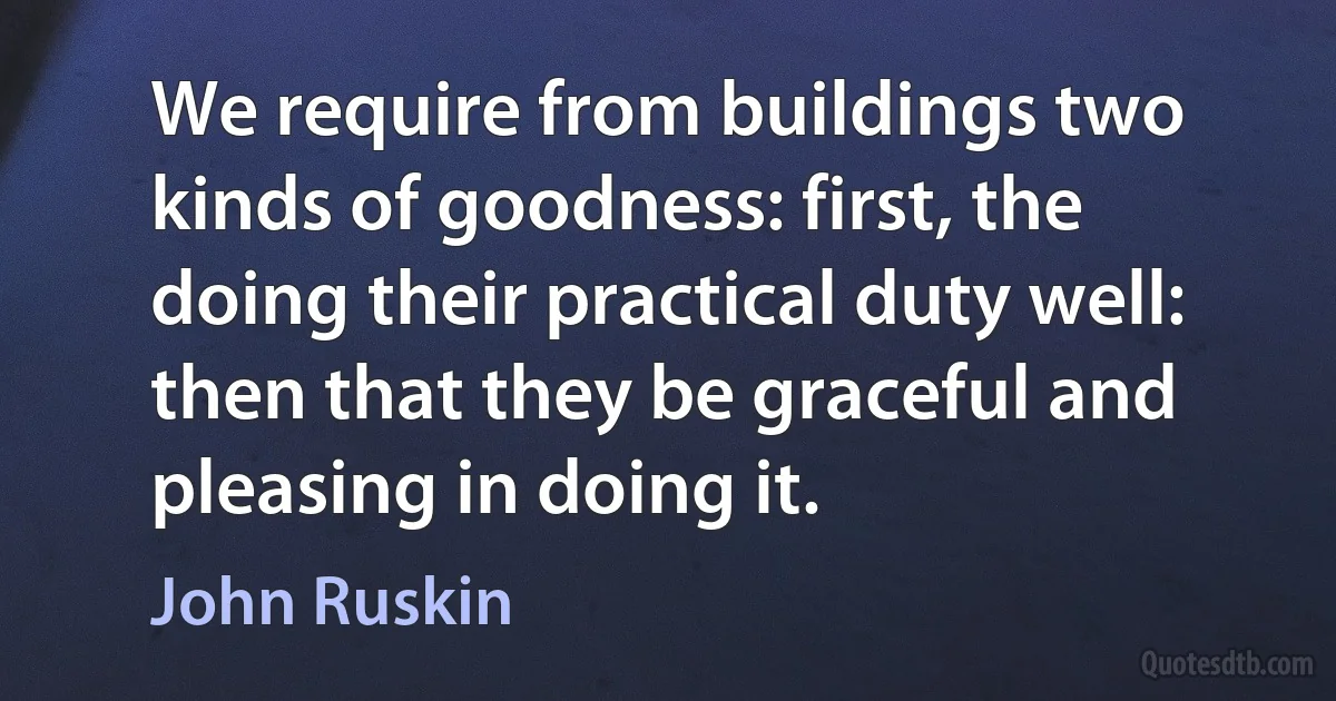 We require from buildings two kinds of goodness: first, the doing their practical duty well: then that they be graceful and pleasing in doing it. (John Ruskin)