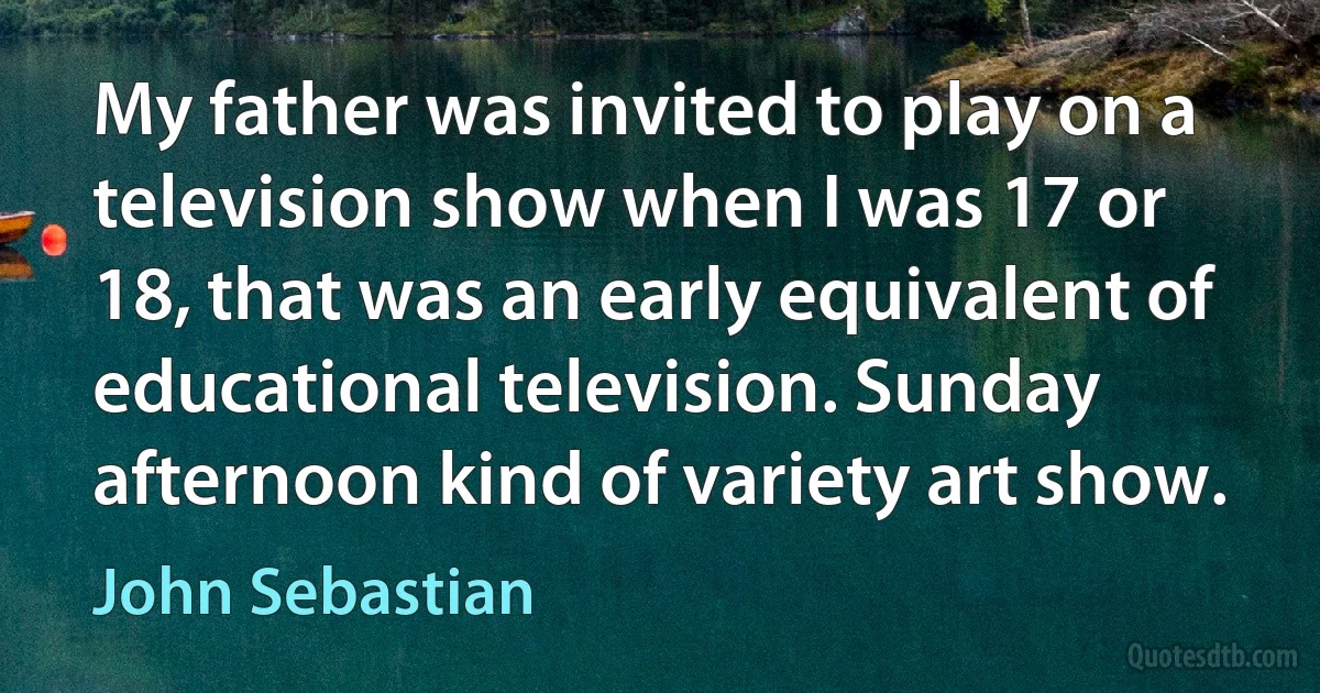 My father was invited to play on a television show when I was 17 or 18, that was an early equivalent of educational television. Sunday afternoon kind of variety art show. (John Sebastian)