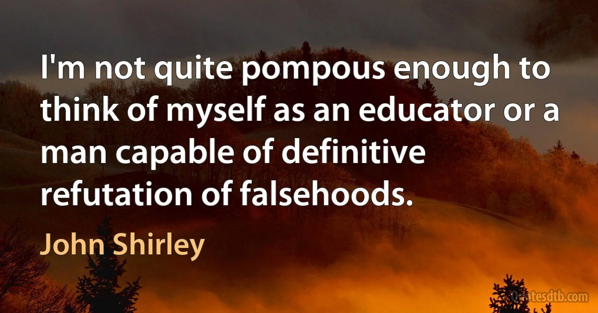 I'm not quite pompous enough to think of myself as an educator or a man capable of definitive refutation of falsehoods. (John Shirley)