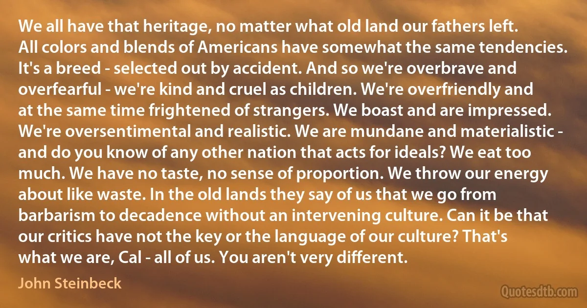 We all have that heritage, no matter what old land our fathers left. All colors and blends of Americans have somewhat the same tendencies. It's a breed - selected out by accident. And so we're overbrave and overfearful - we're kind and cruel as children. We're overfriendly and at the same time frightened of strangers. We boast and are impressed. We're oversentimental and realistic. We are mundane and materialistic - and do you know of any other nation that acts for ideals? We eat too much. We have no taste, no sense of proportion. We throw our energy about like waste. In the old lands they say of us that we go from barbarism to decadence without an intervening culture. Can it be that our critics have not the key or the language of our culture? That's what we are, Cal - all of us. You aren't very different. (John Steinbeck)