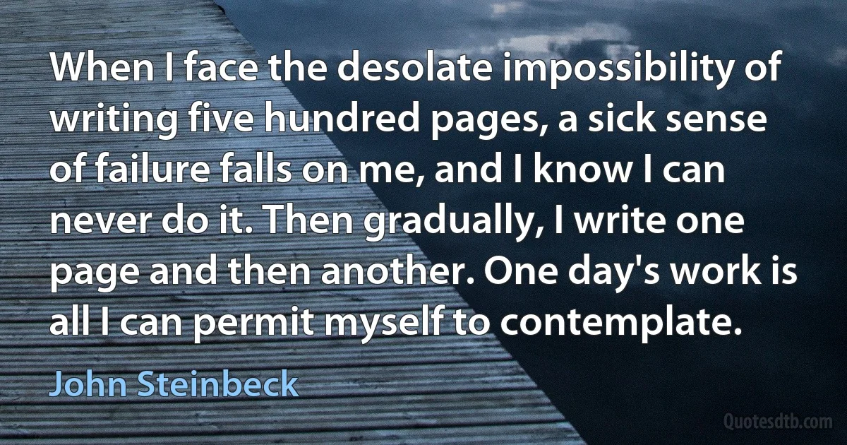 When I face the desolate impossibility of writing five hundred pages, a sick sense of failure falls on me, and I know I can never do it. Then gradually, I write one page and then another. One day's work is all I can permit myself to contemplate. (John Steinbeck)