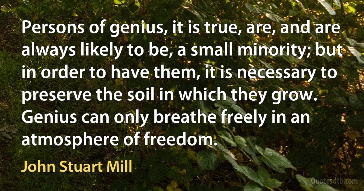 Persons of genius, it is true, are, and are always likely to be, a small minority; but in order to have them, it is necessary to preserve the soil in which they grow. Genius can only breathe freely in an atmosphere of freedom. (John Stuart Mill)