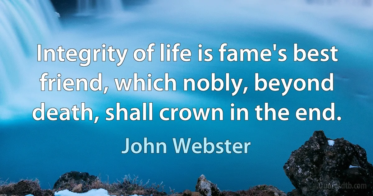 Integrity of life is fame's best friend, which nobly, beyond death, shall crown in the end. (John Webster)